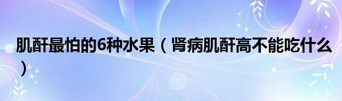 肌酐最怕的6種水果（腎病肌酐高不能吃什么）