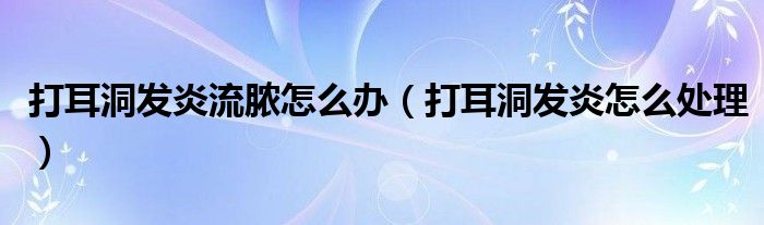 打耳洞發(fā)炎流膿怎么辦（打耳洞發(fā)炎怎么處理）