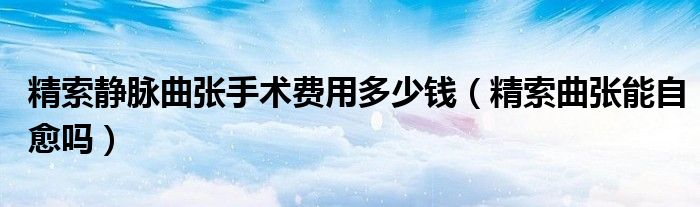 精索靜脈曲張手術費用多少錢（精索曲張能自愈嗎）