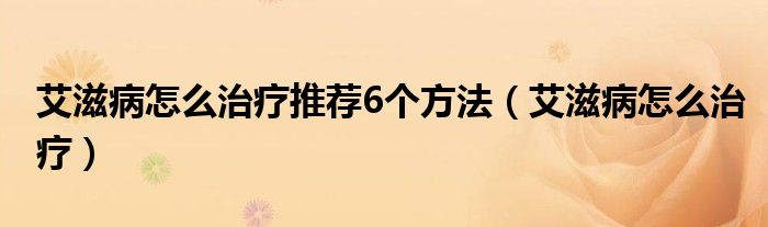 艾滋病怎么治療推薦6個(gè)方法（艾滋病怎么治療）