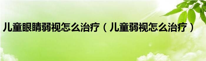 兒童眼睛弱視怎么治療（兒童弱視怎么治療）