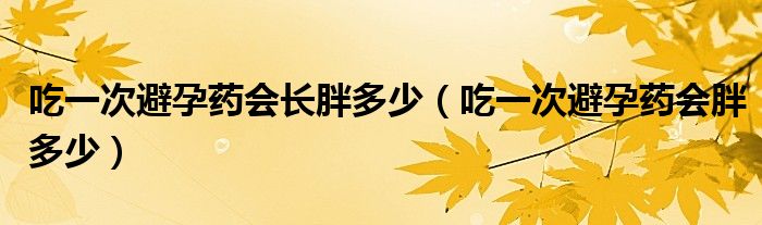 吃一次避孕藥會長胖多少（吃一次避孕藥會胖多少）