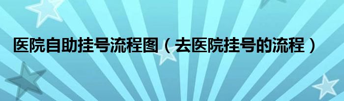 醫(yī)院自助掛號流程圖（去醫(yī)院掛號的流程）