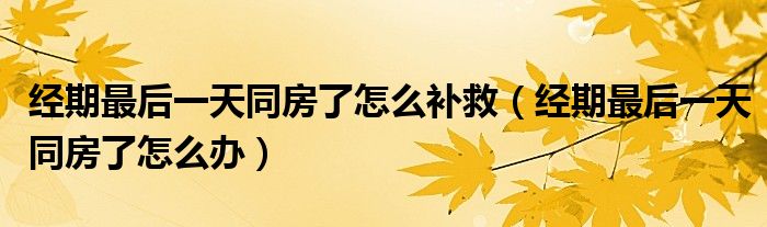 經(jīng)期最后一天同房了怎么補救（經(jīng)期最后一天同房了怎么辦）