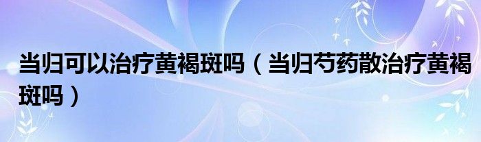 當歸可以治療黃褐斑嗎（當歸芍藥散治療黃褐斑嗎）