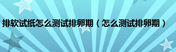 排軟試紙?jiān)趺礈y(cè)試排卵期（怎么測(cè)試排卵期）