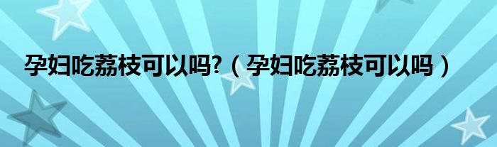 孕婦吃荔枝可以嗎?（孕婦吃荔枝可以嗎）