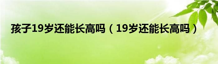 孩子19歲還能長高嗎（19歲還能長高嗎）