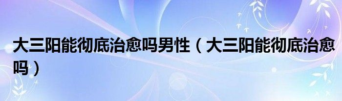 大三陽(yáng)能徹底治愈嗎男性（大三陽(yáng)能徹底治愈嗎）