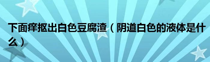 下面癢摳出白色豆腐渣（陰道白色的液體是什么）