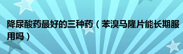 降尿酸藥最好的三種藥（苯溴馬隆片能長期服用嗎）