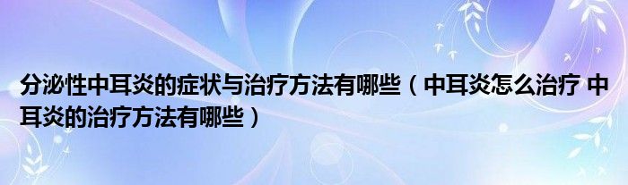 分泌性中耳炎的癥狀與治療方法有哪些（中耳炎怎么治療 中耳炎的治療方法有哪些）