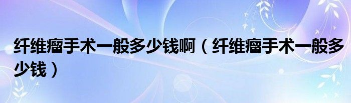 纖維瘤手術(shù)一般多少錢?。ɡw維瘤手術(shù)一般多少錢）