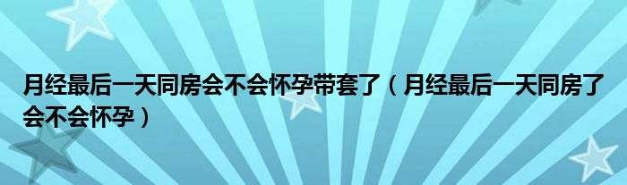 月經(jīng)最后一天同房會不會懷孕帶套了（月經(jīng)最后一天同房了會不會懷孕）