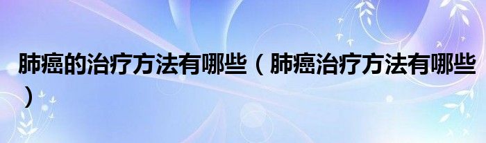 肺癌的治療方法有哪些（肺癌治療方法有哪些）