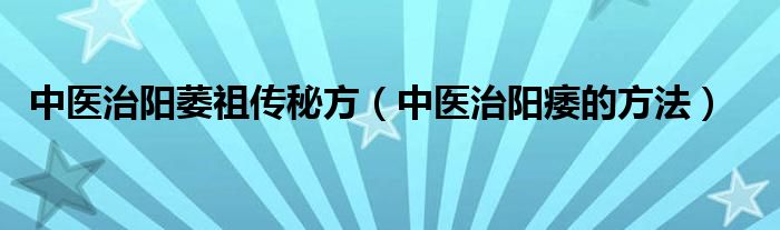 中醫(yī)治陽(yáng)萎祖?zhèn)髅胤剑ㄖ嗅t(yī)治陽(yáng)痿的方法）