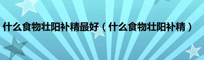 什么食物壯陽補精最好（什么食物壯陽補精）