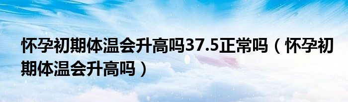 懷孕初期體溫會(huì)升高嗎37.5正常嗎（懷孕初期體溫會(huì)升高嗎）