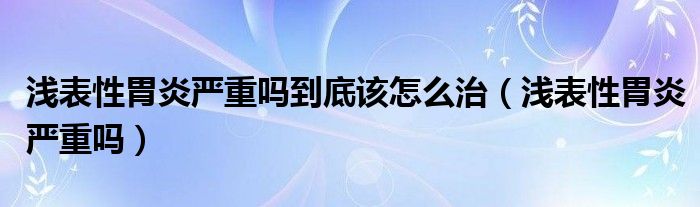 淺表性胃炎嚴(yán)重嗎到底該怎么治（淺表性胃炎嚴(yán)重嗎）