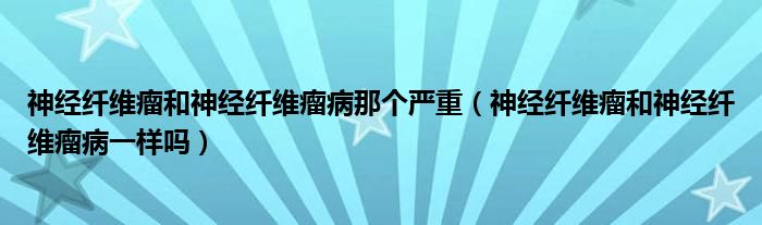 神經(jīng)纖維瘤和神經(jīng)纖維瘤病那個(gè)嚴(yán)重（神經(jīng)纖維瘤和神經(jīng)纖維瘤病一樣嗎）