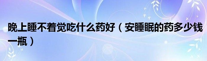 晚上睡不著覺(jué)吃什么藥好（安睡眠的藥多少錢(qián)一瓶）