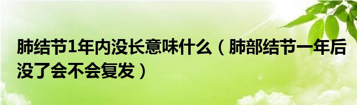 肺結(jié)節(jié)1年內(nèi)沒(méi)長(zhǎng)意味什么（肺部結(jié)節(jié)一年后沒(méi)了會(huì)不會(huì)復(fù)發(fā)）