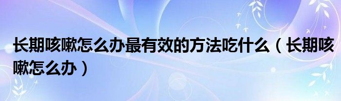 長(zhǎng)期咳嗽怎么辦最有效的方法吃什么（長(zhǎng)期咳嗽怎么辦）