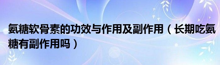 氨糖軟骨素的功效與作用及副作用（長期吃氨糖有副作用嗎）