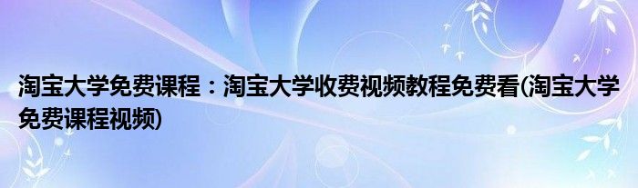 淘寶大學免費課程：淘寶大學收費視頻教程免費看(淘寶大學免費課程視頻)