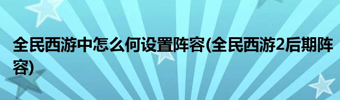 全民西游中怎么何設(shè)置陣容(全民西游2后期陣容)