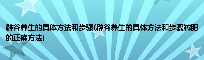 辟谷養(yǎng)生的具體方法和步驟(辟谷養(yǎng)生的具體方法和步驟減肥的正確方法)