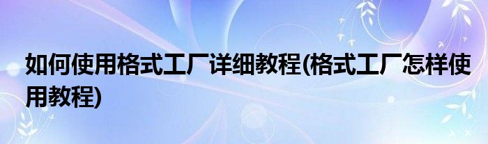 如何使用格式工廠詳細(xì)教程(格式工廠怎樣使用教程)