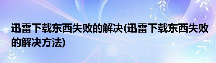 迅雷下載東西失敗的解決(迅雷下載東西失敗的解決方法)