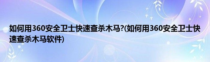 如何用360安全衛(wèi)士快速查殺木馬?(如何用360安全衛(wèi)士快速查殺木馬軟件)