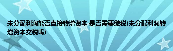 未分配利潤能否直接轉增資本 是否需要繳稅(未分配利潤轉增資本交稅嗎)