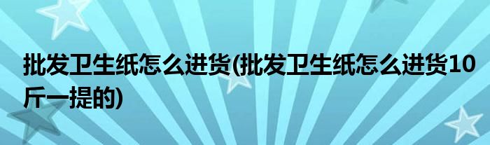 批發(fā)衛(wèi)生紙?jiān)趺催M(jìn)貨(批發(fā)衛(wèi)生紙?jiān)趺催M(jìn)貨10斤一提的)