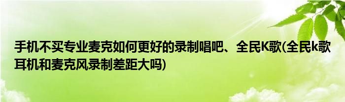 手機不買專業(yè)麥克如何更好的錄制唱吧、全民K歌(全民k歌耳機和麥克風錄制差距大嗎)