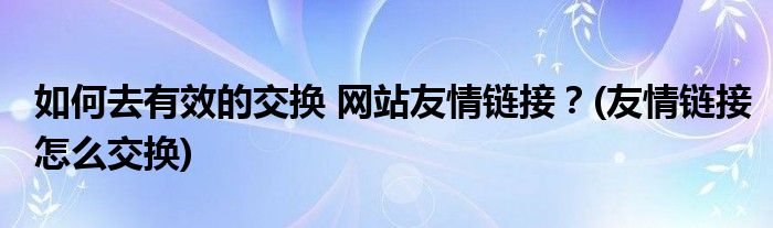 如何去有效的交換 網(wǎng)站友情鏈接？(友情鏈接怎么交換)