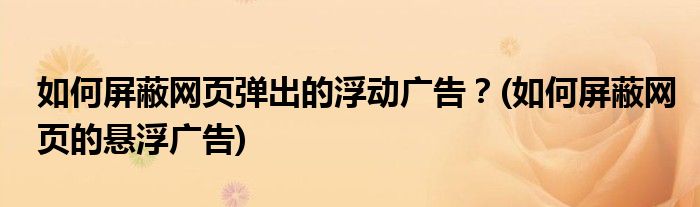 如何屏蔽網(wǎng)頁彈出的浮動廣告？(如何屏蔽網(wǎng)頁的懸浮廣告)