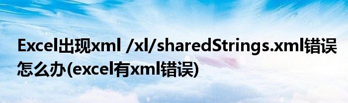 Excel出現(xiàn)xml /xl/sharedStrings.xml錯(cuò)誤怎么辦(excel有xml錯(cuò)誤)