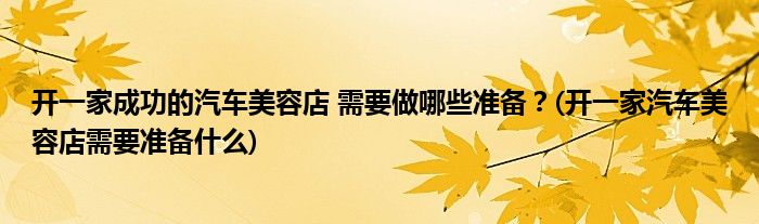 開一家成功的汽車美容店 需要做哪些準備？(開一家汽車美容店需要準備什么)