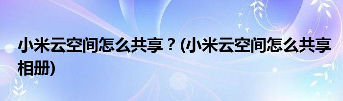 小米云空間怎么共享？(小米云空間怎么共享相冊)