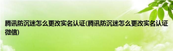 騰訊防沉迷怎么更改實名認證(騰訊防沉迷怎么更改實名認證微信)