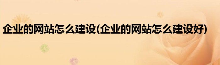 企業(yè)的網(wǎng)站怎么建設(企業(yè)的網(wǎng)站怎么建設好)