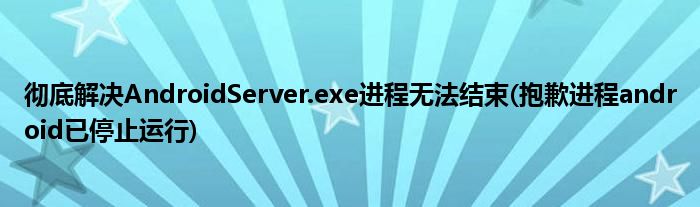 徹底解決AndroidServer.exe進(jìn)程無法結(jié)束(抱歉進(jìn)程android已停止運行)