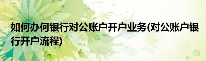 如何辦何銀行對公賬戶開戶業(yè)務(wù)(對公賬戶銀行開戶流程)