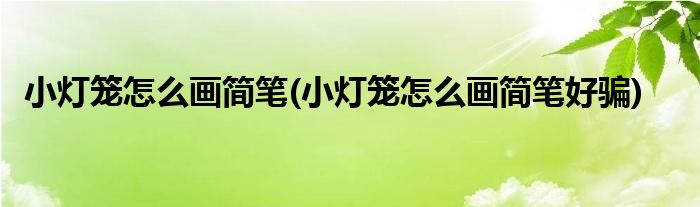 小燈籠怎么畫簡筆(小燈籠怎么畫簡筆好騙)