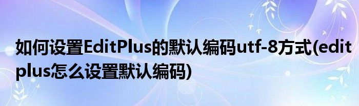 如何設(shè)置EditPlus的默認編碼utf-8方式(editplus怎么設(shè)置默認編碼)