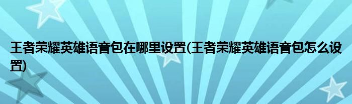 王者榮耀英雄語音包在哪里設(shè)置(王者榮耀英雄語音包怎么設(shè)置)