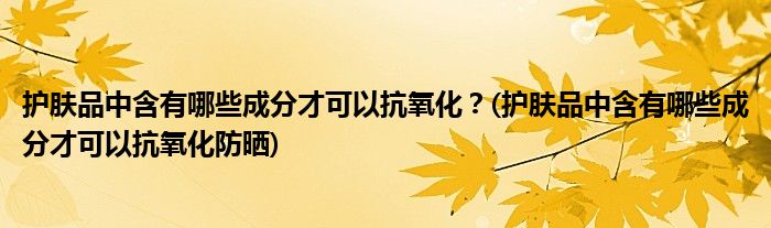 護(hù)膚品中含有哪些成分才可以抗氧化？(護(hù)膚品中含有哪些成分才可以抗氧化防曬)